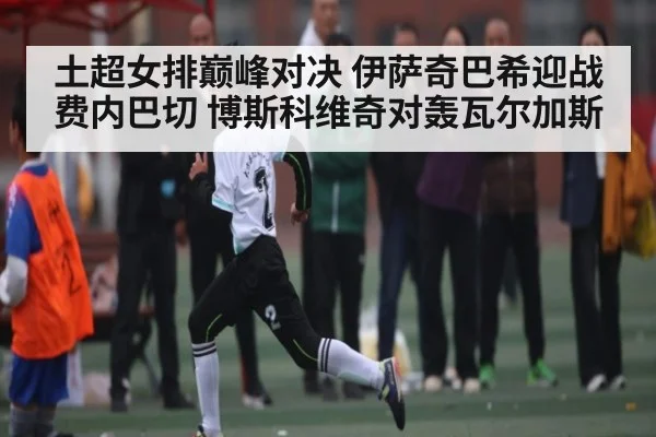 土超女排巅峰对决 伊萨奇巴希迎战费内巴切 博斯科维奇对轰瓦尔加斯