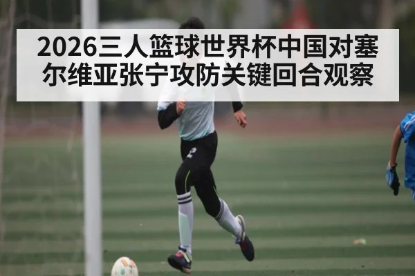 2026三人篮球世界杯中国对塞尔维亚张宁攻防关键回合观察