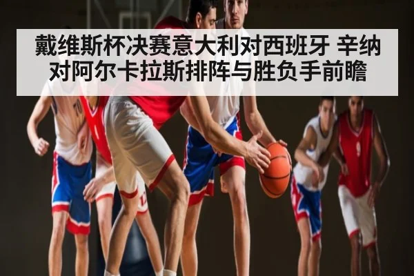 戴维斯杯决赛意大利对西班牙 辛纳对阿尔卡拉斯排阵与胜负手前瞻